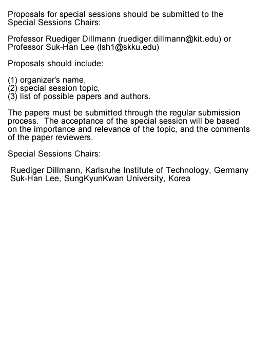 Text Box: Proposals for special sessions should be submitted to the Special Sessions Chairs, Professor Ruediger Dillmann (ruediger.dillmann@kit.edu) or, Professor Suk-Han Lee (lsh1@skku.edu).  Proposals should include: (1) organizers name, (2) special session topic, (3) list of possible papers and authors.  The papers must be submitted through the regular submission process.  The acceptance of the special session will be based on the importance and relevance of the topic, and the comments of the paper reviewers.Special Sessions ChairsRuediger Dillmann, Karlsruhe Institute of Technology, GermanySuk-Han Lee, SungKyunKwan University, Korea  